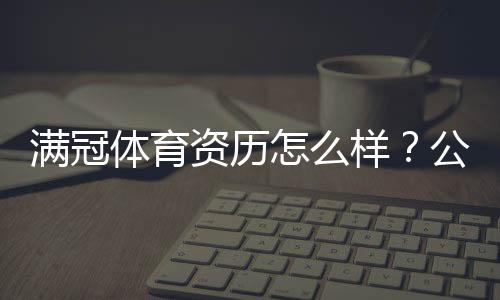 满冠体育资历怎么样?公司背景、资质与用户口碑全解析