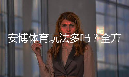 安博体育玩法多吗？全方位解析玩法类型、投注技巧与新手上手指南