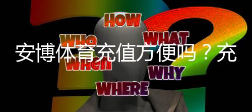 安博体育充值方便吗？充值方式、手续费与操作流程详解