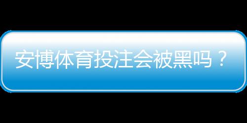 安博体育投注会被黑吗?安全风险全面分析与用户防护攻略