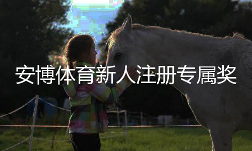 安博体育新人注册专属奖励:新人必看领取攻略与注意事项