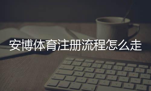 安博体育注册流程怎么走？新手图文详解、账号验证与常见问题解决