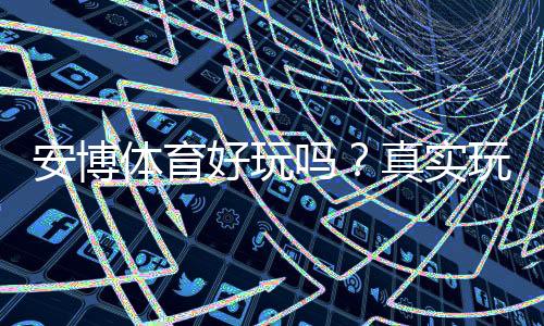 安博体育好玩吗？真实玩家体验、玩法亮点与风险全解析