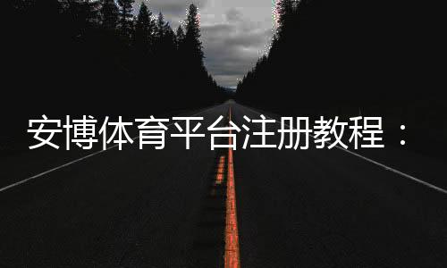 安博体育平台注册教程：新手快速开户、实名认证与常见问题详解