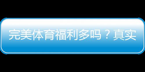完美体育福利多吗？真实福利解析与领取攻略