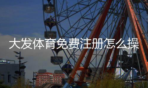 大发体育免费注册怎么操作？新用户注册流程与常见问题一文搞定