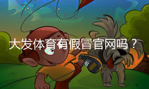 大发体育有假冒官网吗?一分钟教你识别真假官网与防骗技巧