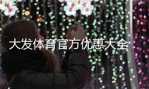 大发体育官方优惠大全：最新活动、领取步骤与注意事项一文看懂