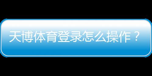 天博体育登录怎么操作？新手注册与登录步骤完整教学