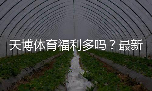 天博体育福利多吗？最新优惠、活动与会员权益全面解析