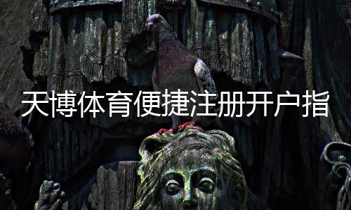 天博体育便捷注册开户指南：新手快速完成注册与实名认证全流程
