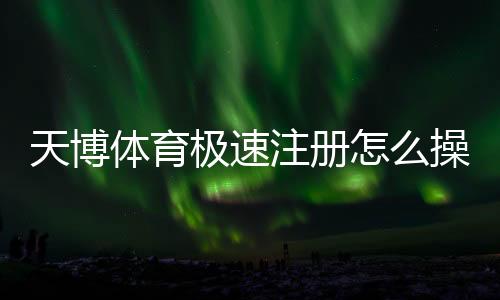 天博体育极速注册怎么操作?新手快速完成注册图文教程与注意事项