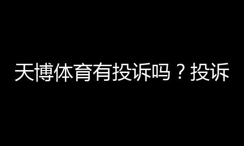 天博体育有投诉吗？投诉实情、处理流程与用户口碑全面解析