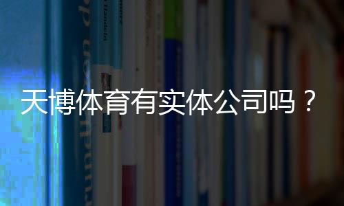 天博体育有实体公司吗?官方资质、注册地址与真假辨别全面解析
