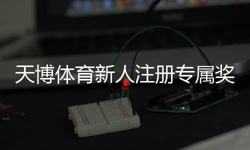 天博体育新人注册专属奖励领取攻略:步骤、优惠额度与注意事项
