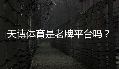 天博体育是老牌平台吗？历史资质、口碑与安全性全面评估