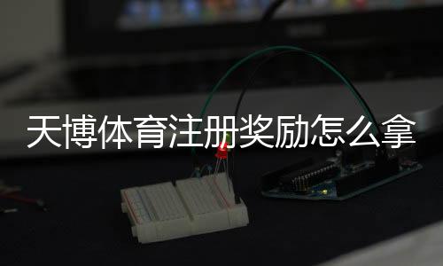 天博体育注册奖励怎么拿？新手领取攻略与常见问题全解