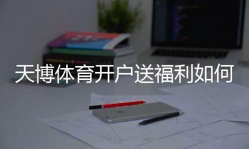天博体育开户送福利如何领取？新手注册优惠全攻略