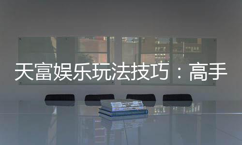 天富娱乐玩法技巧:高手必备的实战秘籍与赢钱策略