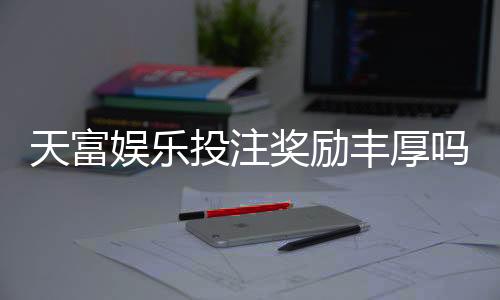 天富娱乐投注奖励丰厚吗？深度解析高额返利与独家优惠活动