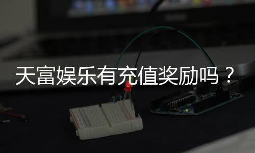 天富娱乐有充值奖励吗？充值返利活动详情大揭秘