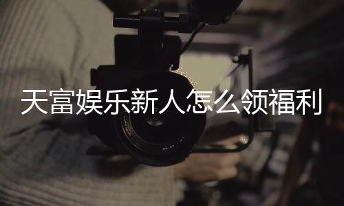 天富娱乐新人怎么领福利？手把手教你轻松获取新人礼包