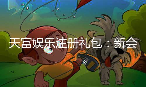 天富娱乐注册礼包：新会员专享豪礼与高额返利攻略