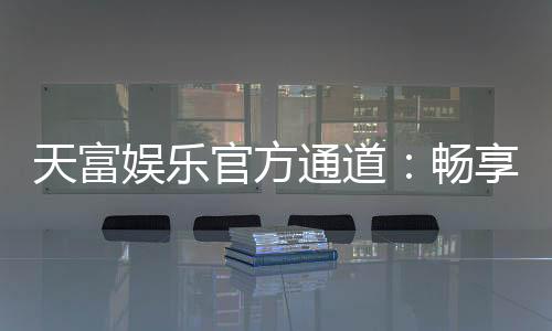 天富娱乐官方通道：畅享顶级棋牌电游的尊贵体验