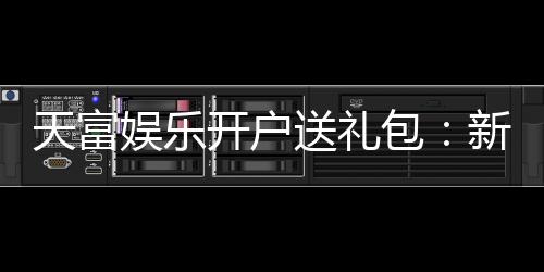 天富娱乐开户送礼包:新会员专享豪礼首存即送大礼包