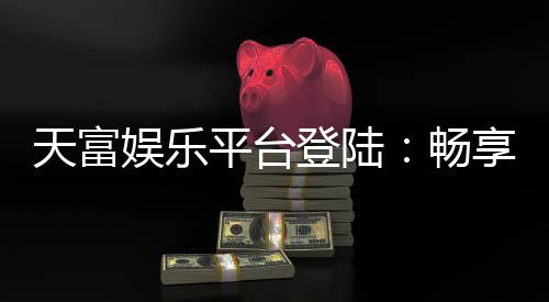 天富娱乐平台登陆:畅享顶级游戏体验与安全便捷的登录流程