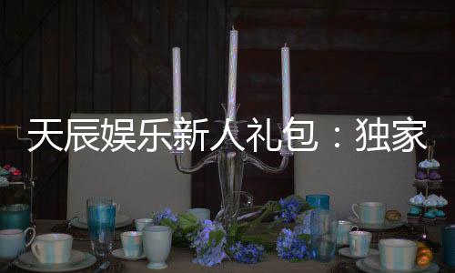 天辰娱乐新人礼包:独家福利助你畅享棋牌乐趣