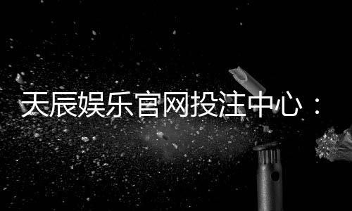 天辰娱乐官网投注中心：安全便捷的线上娱乐平台推荐