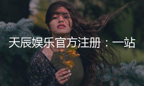 天辰娱乐官方注册:一站式畅享顶级棋牌电游盛宴