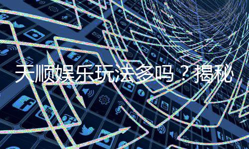 天顺娱乐玩法多吗？揭秘其丰富游戏种类与特色玩法