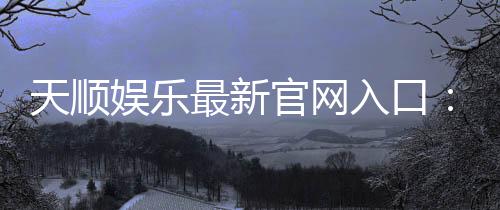 天顺娱乐最新官网入口：畅享顶级棋牌电游的尊贵体验