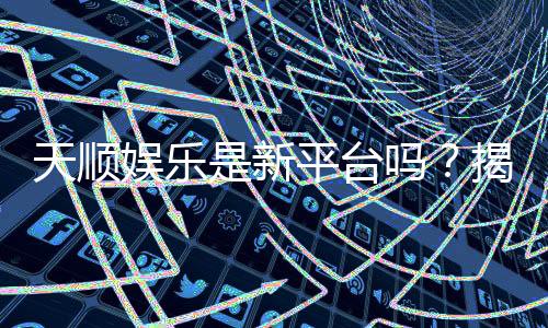 天顺娱乐是新平台吗？揭秘其背景与玩家真实体验