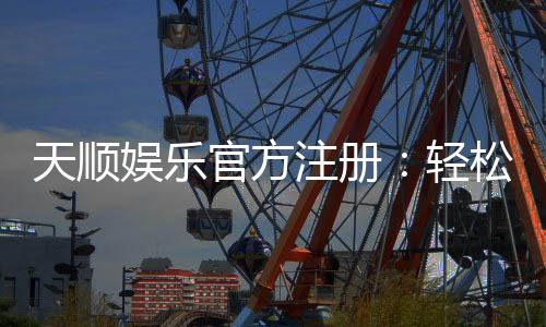 天顺娱乐官方注册：轻松完成注册畅享顶级棋牌娱乐体验