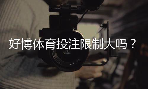 好博体育投注限制大吗？全面解析限制原因、额度规则与应对技巧