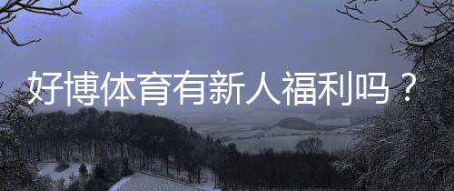 好博体育有新人福利吗？最新新人优惠、领取流程与防骗提醒
