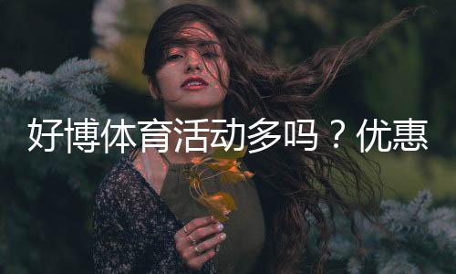 好博体育活动多吗？优惠类型、频率与新手领取攻略一文看懂