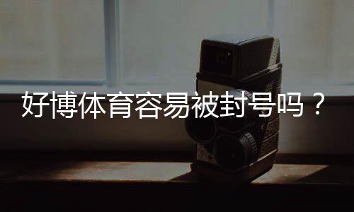 好博体育容易被封号吗?封号原因、常见违规与防封全攻略