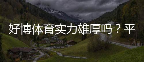 好博体育实力雄厚吗？平台资质、资金与安全性全面评测