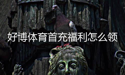 好博体育首充福利怎么领取?新手必看领取攻略与注意事项