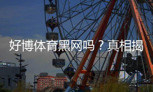 好博体育黑网吗?真相揭秘与辨别黑平台的实用防骗指南