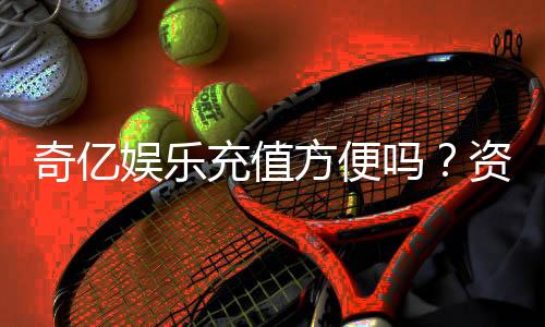奇亿娱乐充值方便吗？资深玩家实测充值流程与到账速度