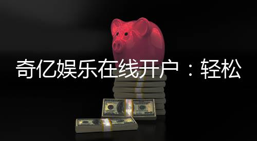 奇亿娱乐在线开户：轻松三步完成注册畅享顶级游戏体验