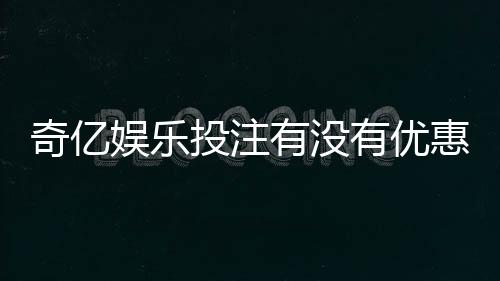 奇亿娱乐投注有没有优惠？最新优惠活动及福利大揭秘