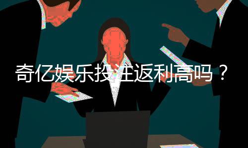奇亿娱乐投注返利高吗？揭秘高返利活动背后的真实福利