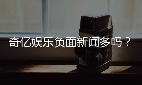 奇亿娱乐负面新闻多吗？真实情况与玩家体验深度解析