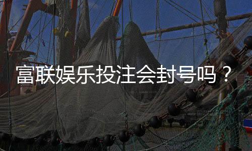 富联娱乐投注会封号吗?深度解析平台风控与账号安全策略